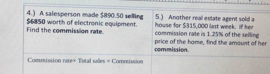 4.) A salesperson made $890.50 selling 5.) Another real estate agent sold a
$6850 worth of electronic equipment. house for $315,000 last week. If her 
Find the commission rate. commission rate is 1.25% of the selling 
price of the home, find the amount of her 
commission. 
Commission rate× Total sales = Commission