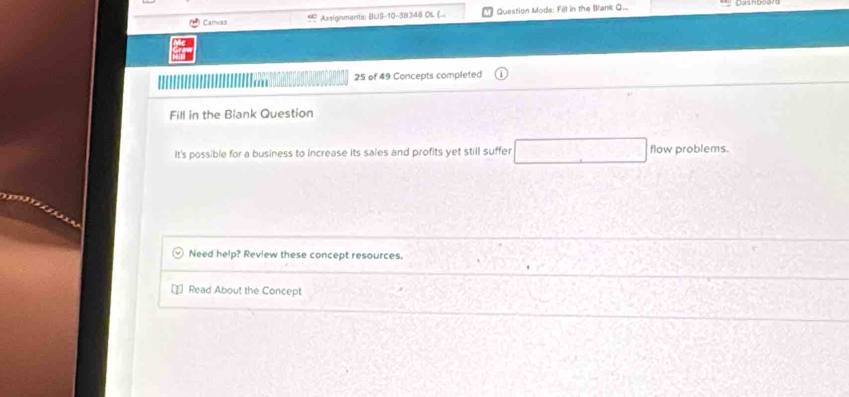 Canvas Assignments: BUS-10-38348 OL (.. Question Mode: Fill in the Brank Q...
25 of 49 Concepts completed 
Fill in the Biank Question 
It's possible for a business to Increase its sales and profits yet still suffer flow problems. 
Need help? Review these concept resources. 
Read About the Concept