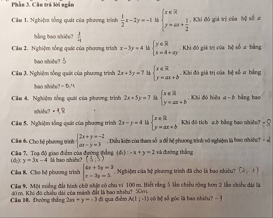 Phần 3. Câu trả lời ngắn
Câu 1. Nghiệm tổng quát của phương trình  1/2 x-2y=-1 là beginarrayl x∈ overline x y=ax+ 1/2 endarray.. Khi đó giá trị của hệ số a
bằng bao nhiêu?
Câu 2. Nghiệm tổng quát của phương trình x-3y=4 là beginarrayl y∈ R x=4+ayendarray.. Khi đó giá trị của hệ số a bằng
bao nhiêu?
Câu 3. Nghiệm tổng quát của phương trình 2x+5y=7 là beginarrayl x∈ R y=ax+bendarray.. Khi đó giá trị của hệ số a bằng
bao nhiêu?  - 0
Câu 4. Nghiệm tổng quát của phương trình 2x+5y=7 là beginarrayl x∈ R y=ax+bendarray.. Khi đó hiệu a-b bằng bao
nhiêu?
Câu 5. Nghiệm tổng quát của phương trình 2x-y=4 là beginarrayl x∈ R y=ax+bendarray.. Khi đó tích a.b bằng bao nhiêu?
Câu 6. Cho hệ phương trình beginarrayl 2x+y=-2 ax-y=3endarray.. Điều kiện của tham số a để hệ phương trình vô nghiệm là bao nhiêu?
Câu 7. Toạ độ giao điểm của đường thẳng (d_1):-x+y=2 và đường thẳng
(d_2):y=3x-4 là bao nhiêu?
Câu 8. Cho hệ phương trình beginarrayl 4x+5y=3 x-3y=5.endarray.. Nghiệm của hệ phương trình đã cho là bao nhiêu?
Câu 9. Một miếng đất hình chữ nhật có chu vi 100 m. Biết rằng 5 lần chiều rộng hơn 2 lần chiều dài là
40 m. Khi đó chiều dài của mành đất là bao nhiêu? 30m
Câu 10. Đường thắng 2ax+y=-3 đi qua điểm A(1;-1) có hệ số góc là bao nhiêu?