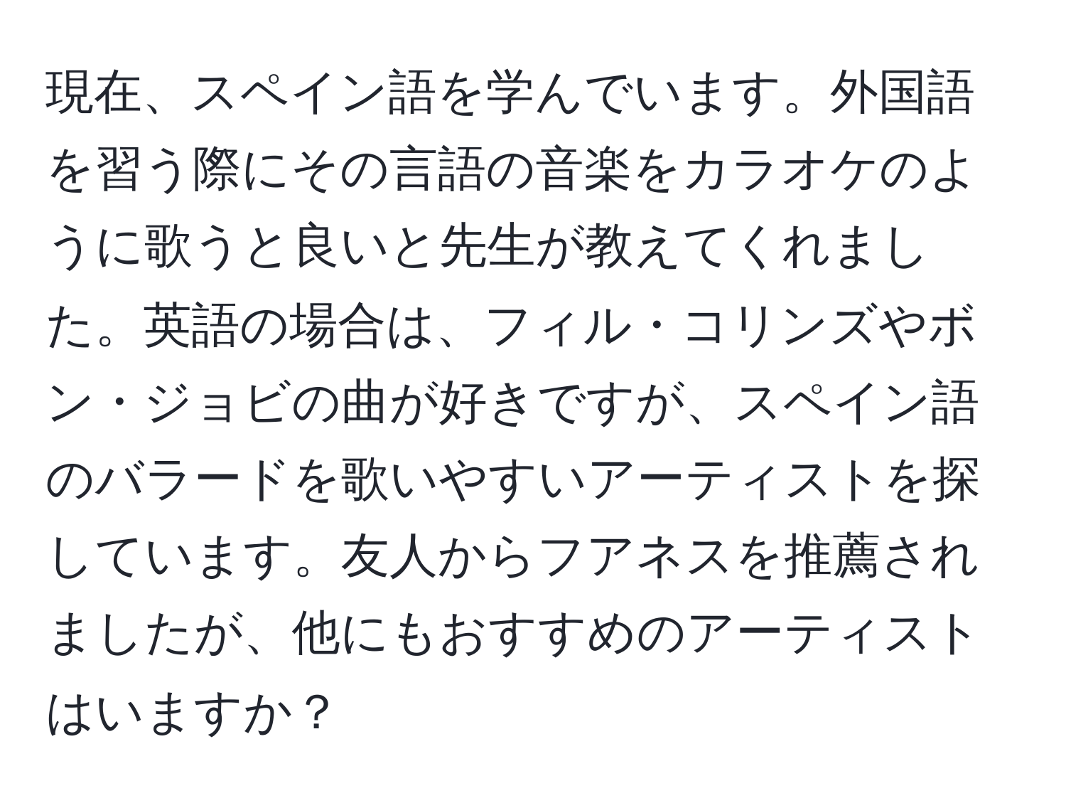 現在、スペイン語を学んでいます。外国語を習う際にその言語の音楽をカラオケのように歌うと良いと先生が教えてくれました。英語の場合は、フィル・コリンズやボン・ジョビの曲が好きですが、スペイン語のバラードを歌いやすいアーティストを探しています。友人からフアネスを推薦されましたが、他にもおすすめのアーティストはいますか？