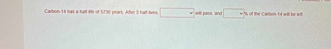 Carbon- 14 has a half-life of 5730 years. After 3 half-lives, □ will pass. and □ % of the Carbon- 14 will be left
