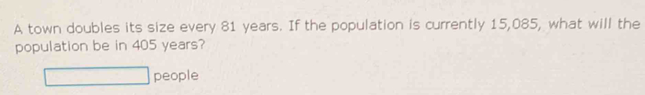 A town doubles its size every 81 years. If the population is currently 15,085, what will the 
population be in 405 years? 
people