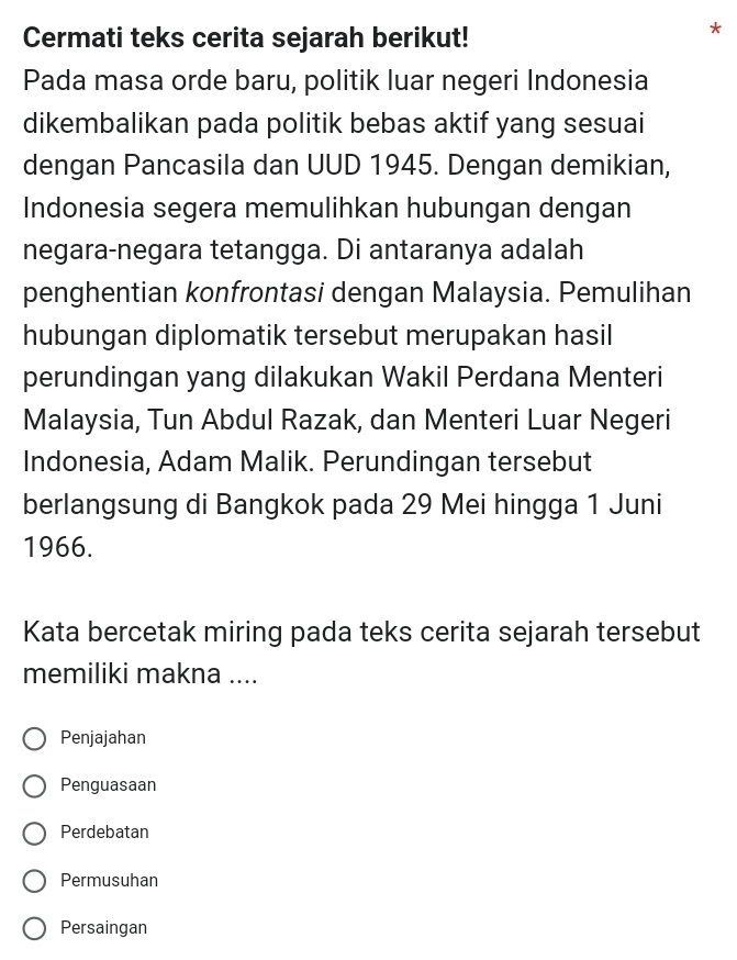 Cermati teks cerita sejarah berikut!
*
Pada masa orde baru, politik luar negeri Indonesia
dikembalikan pada politik bebas aktif yang sesuai
dengan Pancasila dan UUD 1945. Dengan demikian,
Indonesia segera memulihkan hubungan dengan
negara-negara tetangga. Di antaranya adalah
penghentian konfrontasi dengan Malaysia. Pemulihan
hubungan diplomatik tersebut merupakan hasil
perundingan yang dilakukan Wakil Perdana Menteri
Malaysia, Tun Abdul Razak, dan Menteri Luar Negeri
Indonesia, Adam Malik. Perundingan tersebut
berlangsung di Bangkok pada 29 Mei hingga 1 Juni
1966.
Kata bercetak miring pada teks cerita sejarah tersebut
memiliki makna ....
Penjajahan
Penguasaan
Perdebatan
Permusuhan
Persaingan