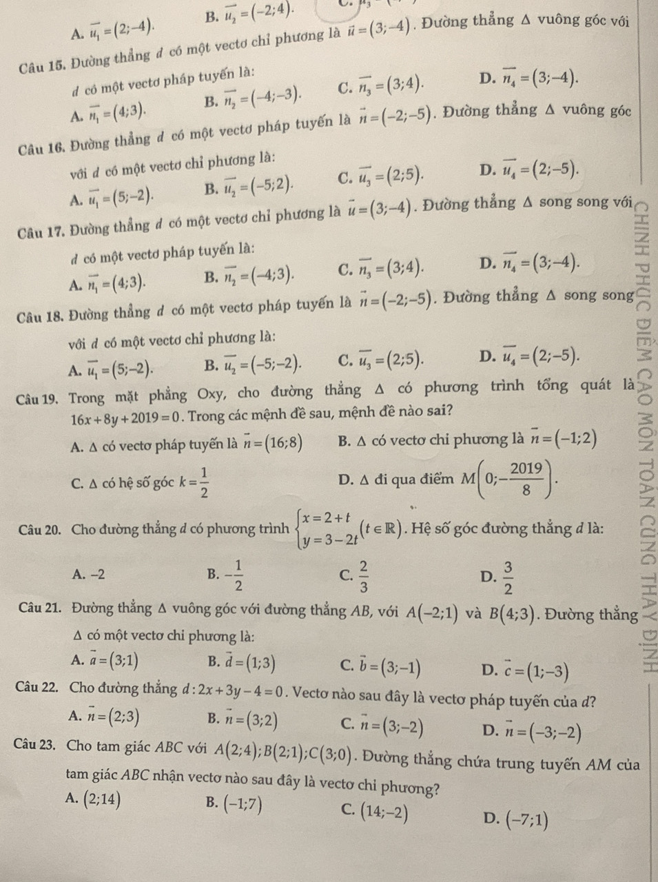 A. vector u_1=(2;-4). B. vector u_2=(-2;4).
Câu 15. Đường thẳng đ có một vectơ chỉ phương là vector u=(3;-4) , Đường thẳng △ vuông góc với
d  cô một vectơ pháp tuyến là:
A. overline n_1=(4;3). B. vector n_2=(-4;-3). C. vector n_3=(3;4). D. overline n_4=(3;-4).
Câu 16. Đường thẳng đ có một vectơ pháp tuyến là vector n=(-2;-5). Đường thẳng △ vuông góc
với đ có một vectơ chỉ phương là:
A. vector u_1=(5;-2). B. vector u_2=(-5;2). C. overline u_3=(2;5). D. vector u_4=(2;-5).
Câu 17. Đường thẳng # có một vectơ chỉ phương là vector u=(3;-4). Đường thẳng △ SO ng song với
d  có một vectơ pháp tuyến là:
A. vector n_1=(4;3). B. overline n_2=(-4;3). C. overline n_3=(3;4). D. vector n_4=(3;-4).
Câu 18. Đường thẳng đ có một vectơ pháp tuyển là vector n=(-2;-5). Đường thẳng Δ song song
với đ có một vectơ chỉ phương là:
A. vector u_1=(5;-2). B. overline u_2=(-5;-2). C. overline u_3=(2;5). D. overline u_4=(2;-5).
Câu 19. Trong mặt phẳng Oxy, cho đường thẳng Δ có phương trình tổng quát là
16x+8y+2019=0. Trong các mệnh đề sau, mệnh đề nào sai?
A. Δ có vectơ pháp tuyến là vector n=(16;8) B. △ có vectơ chi phương là vector n=(-1;2)
C. Δ có hệ số góc k= 1/2  qua điểm M(0;- 2019/8 ).
D. △ di
Câu 20. Cho đường thẳng d có phương trình beginarrayl x=2+t y=3-2tendarray. (t∈ R). Hệ số góc đường thẳng đ là:
A. -2 B. - 1/2  C.  2/3  D.  3/2 
Câu 21. Đường thẳng Δ vuông góc với đường thẳng AB, với A(-2;1) và B(4;3). Đường thẳng
A có một vectơ chi phương là:
A. vector a=(3;1) B. vector d=(1;3) C. vector b=(3;-1) D. vector c=(1;-3)
Câu 22. Cho đường thắng d : l:2x+3y-4=0. Vectơ nào sau đây là vectơ pháp tuyến của d?
A. vector n=(2;3) B. vector n=(3;2) C. vector n=(3;-2) D. vector n=(-3;-2)
Câu 23. Cho tam giác ABC với A(2;4);B(2;1);C(3;0). Đường thẳng chứa trung tuyến AM của
tam giác ABC nhận vectơ nào sau đây là vectơ chỉ phương?
A. (2;14)
B. (-1;7)
C. (14;-2) D. (-7;1)