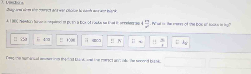 Directions
Drag and drop the correct answer choice to each answer blank.
A 1000 Newton force is required to push a box of rocks so that it accelerates 4 m/s^2 . What is the mass of the box of rocks in kg?
250 400 1000 beginarrayr 11 11endarray 4000 frac 4 12 hline endarray N beginarrayr 11 +7 hline endarray m x_4^((circ)= frac m)s :: kg
Drag the numerical answer into the first blank, and the correct unit into the second blank.