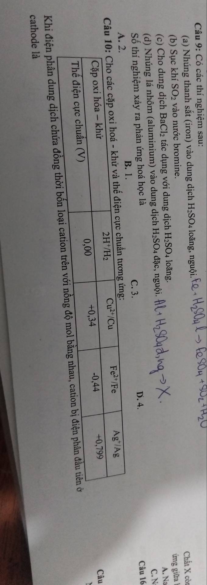 Có các thí nghiệm sau:
(a) Nhúng thanh sắt (iron) vào dung dịch H_2SO_4 loãng, nguội.
(b) Sục khí SO_2 vào nước bromine. Chất X còi
ứng gi a 
(c) Cho dung dịch BaCl_2 tác dụng với dung dịch H_2SO_4 loãng.
A. Na
(d) Nhúng lá nhôm (aluminium) vào dung dịch H_2SO_4 đặc, nguội.
C. N
Số thí nghiệm xảy ra phản ứng hoá học là C. 3. D. 4.
Câu 16
B. 1.
 
Câu
Khi điện phân dung dịch chứa đồng t
cathode là