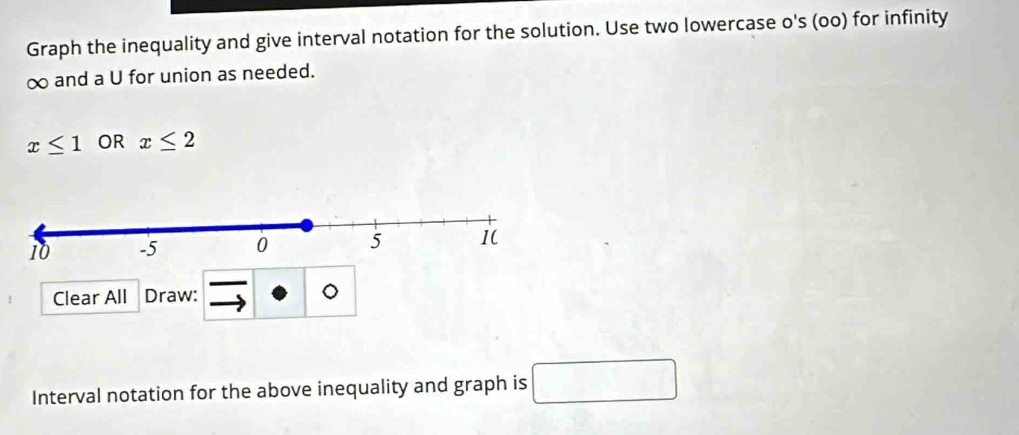 Graph the inequality and give interval notation for the solution. Use two lowercase o's (oo) for infinity
∞ and a U for union as needed.
x≤ 1 OR x≤ 2
Clear All Draw: 
Interval notation for the above inequality and graph is □