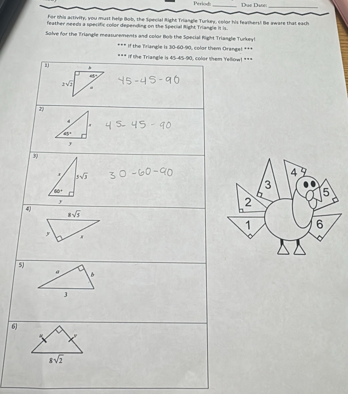 Period: _Due Date:
_
For this activity, you must help Bob, the Special Right Triangle Turkey, color his feathers! Be aware that each
feather needs a specific color depending on the Special Right Triangle it is.
Solve for the Triangle measurements and color Bob the Special Right Triangle Turkey!
If the Triangle is 30-60-90, color them Orange! ***
If the Triangle is 45-45-90, color them Yellow! ***
1)
2)
3)
4)
5)
6)