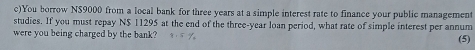 You borrow N$9000 from a local bank for three years at a simple interest rate to finance your public management 
studies. If you must repay N$ 11295 at the end of the three-year loan period, what rate of simple interest per annum 
were you being charged by the bank? (5)