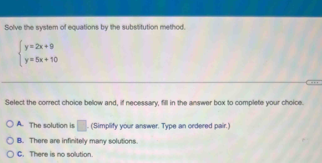 Solve the system of equations by the substitution method.
beginarrayl y=2x+9 y=5x+10endarray.
Select the correct choice below and, if necessary, fill in the answer box to complete your choice.
A. The solution is □. (Simplify your answer. Type an ordered pair.)
B. There are infinitely many solutions.
C. There is no solution.