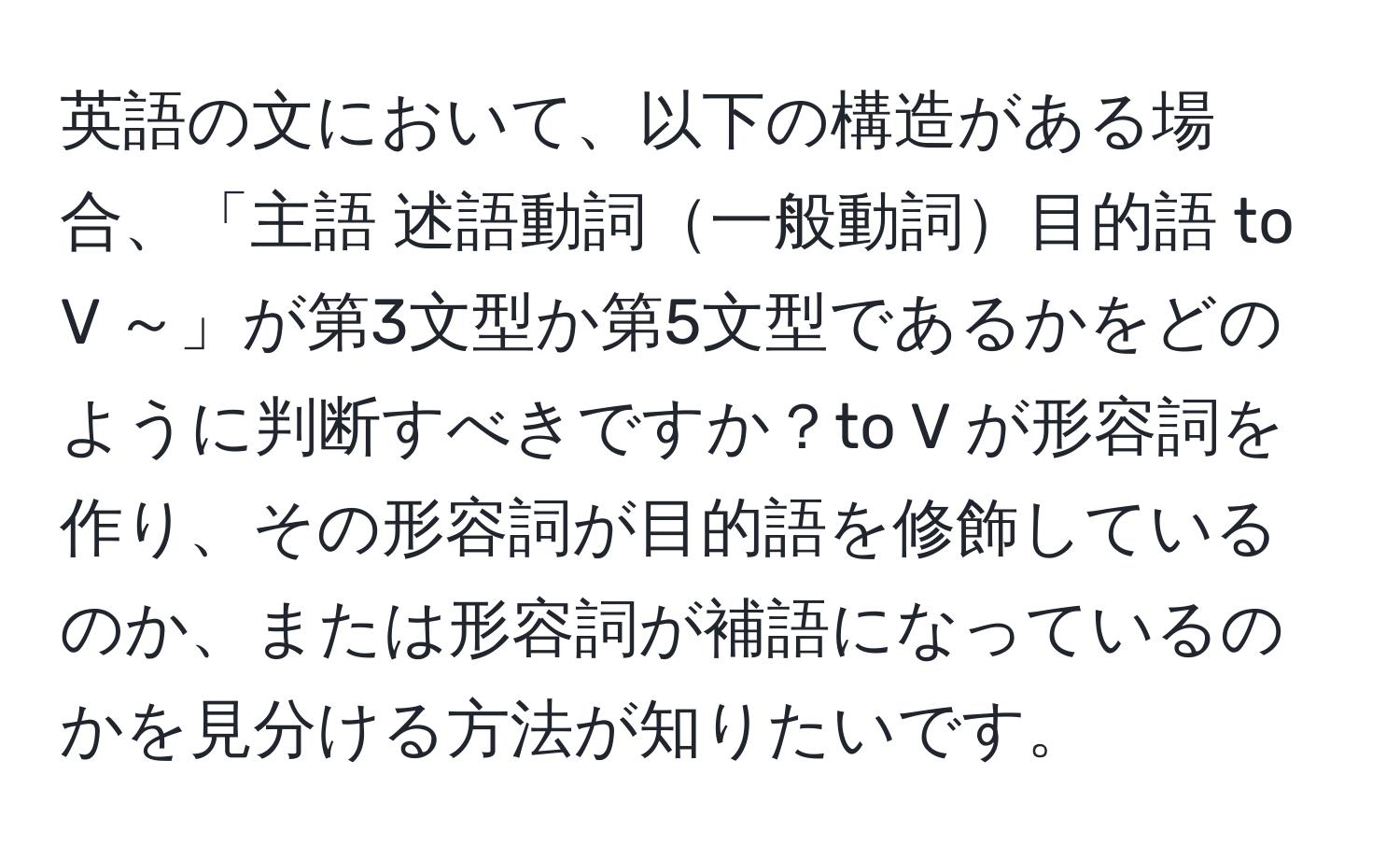 英語の文において、以下の構造がある場合、「主語 述語動詞一般動詞目的語 to V ～」が第3文型か第5文型であるかをどのように判断すべきですか？to V が形容詞を作り、その形容詞が目的語を修飾しているのか、または形容詞が補語になっているのかを見分ける方法が知りたいです。