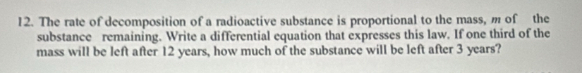 The rate of decomposition of a radioactive substance is proportional to the mass, m of the 
substance remaining. Write a differential equation that expresses this law. If one third of the 
mass will be left after 12 years, how much of the substance will be left after 3 years?