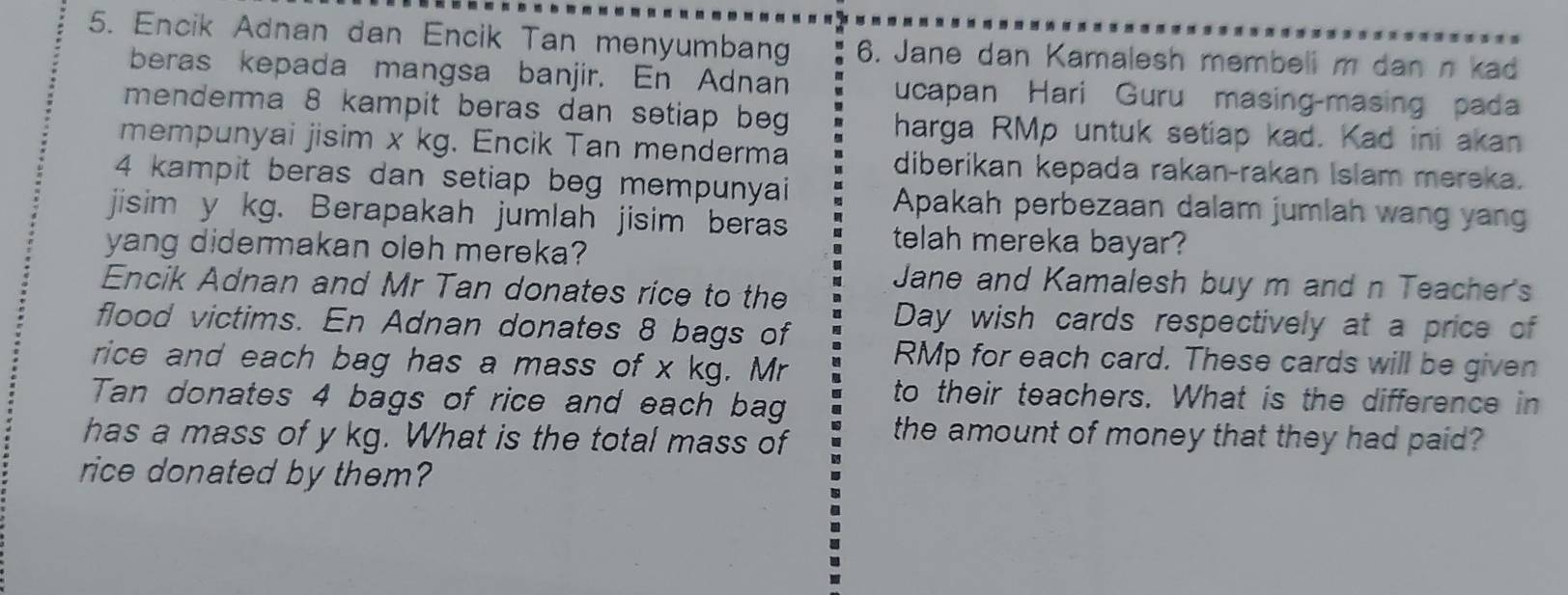 Encik Adnan dan Encik Tan menyumbang 6. Jane dan Kamalesh membeli m dan n kad 
beras kepada mangsa banjir. En Adnan ucapan Hari Guru masing-masing pada 
menderma 8 kampit beras dan setiap beg 
harga RMp untuk setiap kad. Kad ini akan 
mempunyai jisim x kg. Encik Tan menderma 
diberikan kepada rakan-rakan Islam mereka.
4 kampit beras dan setiap beg mempunyai 
Apakah perbezaan dalam jumlah wang yang 
jisim y kg. Berapakah jumlah jisim beras 
yang didermakan oleh mereka? 
telah mereka bayar? 
Jane and Kamalesh buy m and n Teacher's 
Encik Adnan and Mr Tan donates rice to the 
flood victims. En Adnan donates 8 bags of Day wish cards respectively at a price of 
rice and each bag has a mass of x kg. Mr
RMp for each card. These cards will be given 
Tan donates 4 bags of rice and each bag 
to their teachers. What is the difference in 
has a mass of y kg. What is the total mass of the amount of money that they had paid? 
rice donated by them?