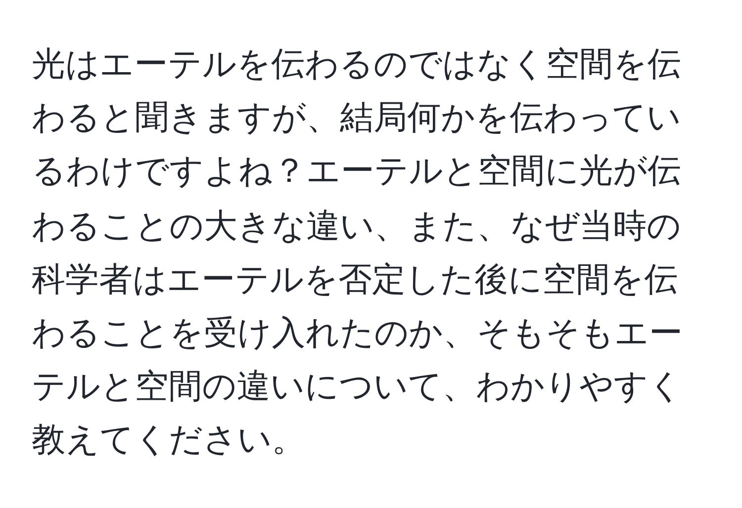 光はエーテルを伝わるのではなく空間を伝わると聞きますが、結局何かを伝わっているわけですよね？エーテルと空間に光が伝わることの大きな違い、また、なぜ当時の科学者はエーテルを否定した後に空間を伝わることを受け入れたのか、そもそもエーテルと空間の違いについて、わかりやすく教えてください。