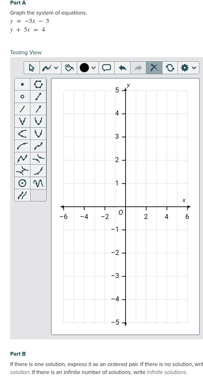 Graph the system of equations.
y=-5x-5
y+5x=4
Testing View
Part B
If there is one solution, express it as an ordered pair. If there is no solution, writ
solution. If there is an infinite number of solutions, write infinite solutions.