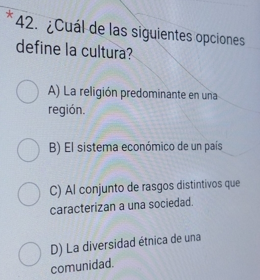 ¿Cuál de las siguientes opciones
define la cultura?
A) La religión predominante en una
región.
B) El sistema económico de un país
C) Al conjunto de rasgos distintivos que
caracterizan a una sociedad.
D) La diversidad étnica de una
comunidad.