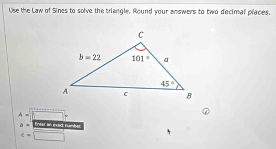 Use the Law of Sines to solve the triangle. Round your answers to two decimal places.
A= _ 
p
a= Enter an exact number,
c=□