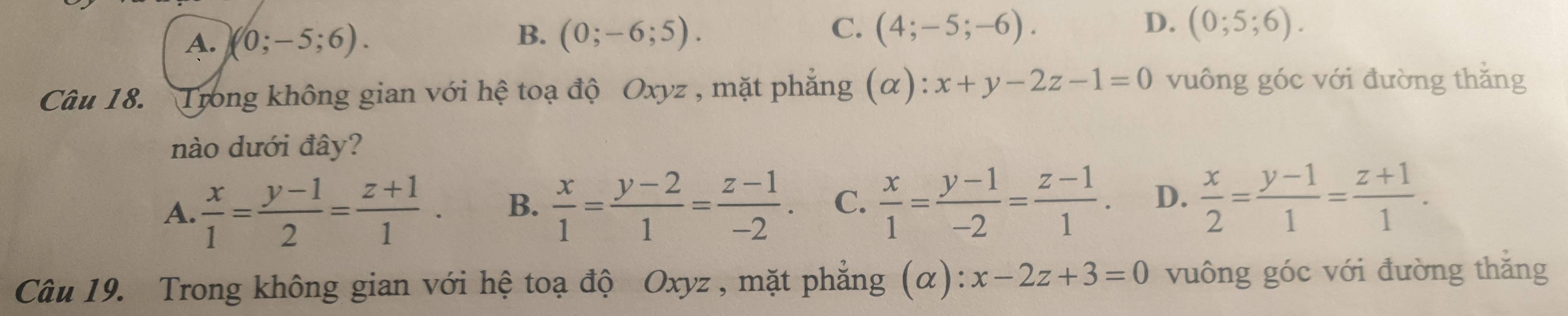 A. (0;-5;6).
B. (0;-6;5). C. (4;-5;-6). D. (0;5;6). 
Câu 18. Trong không gian với hệ toạ độ Oxyz , mặt phẳng (alpha ):x+y-2z-1=0 vuông góc với đường thẳng
nào dưới đây?
A.  x/1 = (y-1)/2 = (z+1)/1 . B.  x/1 = (y-2)/1 = (z-1)/-2 . C.  x/1 = (y-1)/-2 = (z-1)/1 . D.  x/2 = (y-1)/1 = (z+1)/1 . 
Câu 19. Trong không gian với hệ toạ độ Oxyz , mặt phẳng (α): x-2z+3=0 vuông góc với đường thăng