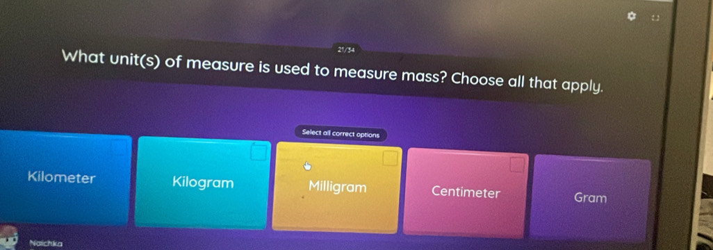 21/34
What unit(s) of measure is used to measure mass? Choose all that apply.
Select all correct options
Kilometer Kilogram Milligram Centimeter Gram
Naichka