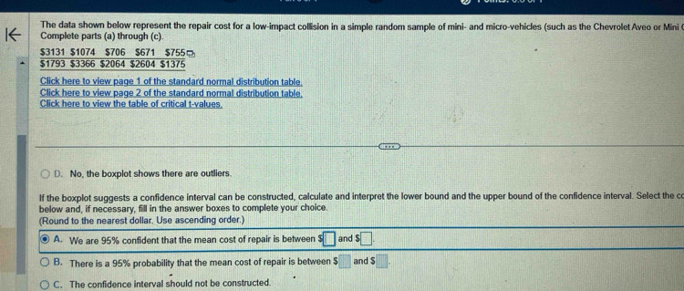 The data shown below represent the repair cost for a low-impact collision in a simple random sample of mini- and micro-vehicles (such as the Chevrolet Aveo or Mini 
Complete parts (a) through (c)
$3131 $1074 $706 $671 $755φ
$1793 $3366 $2064 $2604 $1375
Click here to view page 1 of the standard normal distribution table.
Click here to view page 2 of the standard normal distribution table.
Click here to view the table of critical t-values.
D. No, the boxplot shows there are outliers.
If the boxplot suggests a confidence interval can be constructed, calculate and interpret the lower bound and the upper bound of the confidence interval. Select the co
below and, if necessary, fill in the answer boxes to complete your choice.
(Round to the nearest dollar. Use ascending order.)
A. We are 95% confident that the mean cost of repair is between s□ and $□.
B. There is a 95% probability that the mean cost of repair is between $□ and $ □
C. The confidence interval should not be constructed