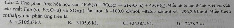 Cho phản ứng hóa học sau: 4FeS(s)+7O_2(g)to 2Fe_2O_3(s)+4SO_2(g). Biết nhiệt tạo thành △ _fH^0298 của
các chất F eS s), Fe_2O_3(s) và SO_2(g) lần lượt là −100,0 kJ/mol, −825, 5 kJ/mol và −296,8 kJ/mol. Biến thiên
enthalpy của phản ứng trên là
A. +3105, 6 kJ. B. -3105,6 kJ. C. +2438,2 kJ. D. -2438, 2 kJ.