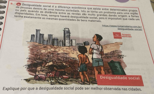 Desigualdade social é a diferença econômica que existe entre determinados grupos 
de pessoas dentro de uma mesma sociedade. Isto se torna um problema para uma região 
ou país quando as distância entre as rendas são muito grandes dando origem a fortes 
disparidades. Em tese, sempre haverá desigualdade social, pois é impossível que cada um 
tenha exatamente as mesmas quantidades de bens materials. 
Explique por que a desigualdade social pode ser melhor observada nas cidades.