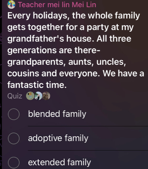 Teacher mei lin Mei Lin 
Every holidays, the whole family 
gets together for a party at my 
grandfather's house. All three 
generations are there- 
grandparents, aunts, uncles, 
cousins and everyone. We have a 
fantastic time. 
Quiz 
blended family 
adoptive family 
extended family