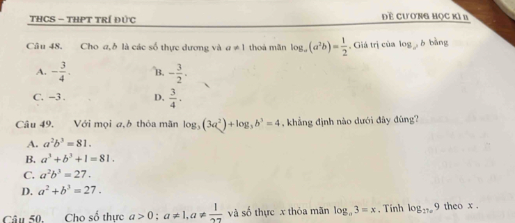 THCS - THPT TRÍ ĐứC đề cương học kì n
Câu 48. Cho a, b là các số thực dương và a!= 1 thoả mãn log _a(a^2b)= 1/2 . Giá trị của log _a^3b bằng
A. - 3/4 . - 3/2 . 
B.
C. −3. D.  3/4 ·
Câu 49. Với mọi a,b thỏa mãn log _3(3a^2)+log _3b^3=4 , khẳng định nào dưới đây đúng?
A. a^2b^3=81.
B. a^3+b^3+1=81.
C. a^2b^3=27.
D. a^2+b^3=27. 
Câu 50. Cho số thực a>0; a!= 1, a!=  1/27  và số thực x thỏa mãn log _a3=x. Tính log _27a9 theo x.