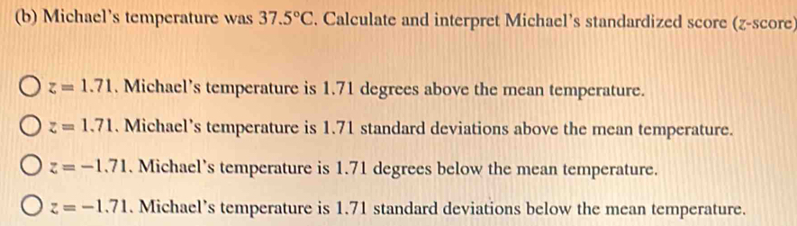 Michael's temperature was 37.5°C. Calculate and interpret Michael’s standardized score (z-score)
z=1.71. Michael’s temperature is 1.71 degrees above the mean temperature.
z=1.71. Michael’s temperature is 1.71 standard deviations above the mean temperature.
z=-1.71. Michael’s temperature is 1.71 degrees below the mean temperature.
z=-1.71. Michael’s temperature is 1.71 standard deviations below the mean temperature.