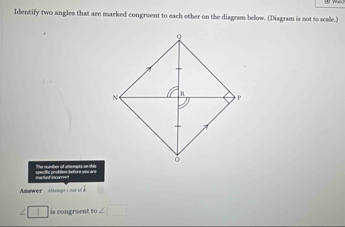 Watch 
Identify two angles that are marked congruent to each other on the diagram below. (Diagram is not to scale.) 
The number of attempts on this 
marked incorrect specific problem before you are 
Answer Attempt 1 out of
∠ □ is congruent to ∠ □