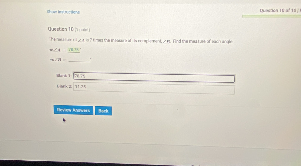 Show instructions Question 10 of 10 | 
Question 10 (1 point) 
The measure of ∠ Ais7 times the measure of its complement, ∠ B. Find the measure of each angle.
m∠ A=_ 78.75°
m∠ B= _. 
Blank 1: 78.75
Blank 2: 11.25
Review Answers Back