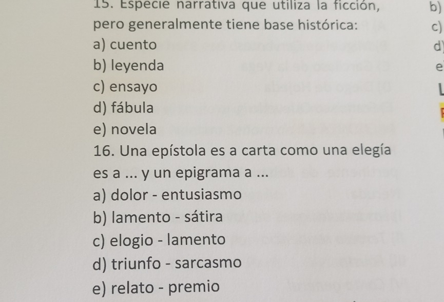 Especie narrativa que utiliza la ficción, b)
pero generalmente tiene base histórica: c)
a) cuento d
b) leyenda e
c) ensayo
d) fábula
e) novela
16. Una epístola es a carta como una elegía
es a ... y un epigrama a ...
a) dolor - entusiasmo
b) lamento - sátira
c) elogio - lamento
d) triunfo - sarcasmo
e) relato - premio