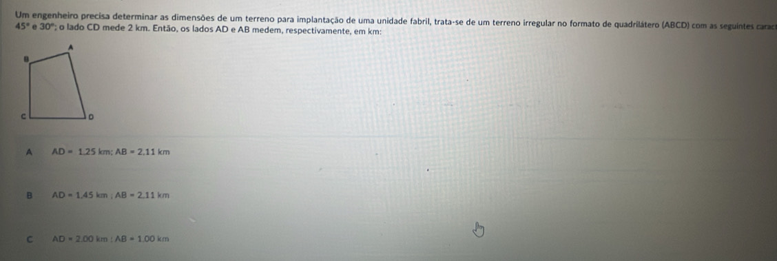 Um engenheiro precisa determinar as dimensões de um terreno para implantação de uma unidade fabril, trata-se de um terreno irregular no formato de quadrilátero (ABCD) com as seguintes caraca
45° e 30°; o lado CD mede 2 km. Então, os lados AD e AB medem, respectivamente, em km :
A AD=1.25km; AB=2.11km
B AD=1.45km; AB=2.11km
C AD=2.00km : AB=1.00km