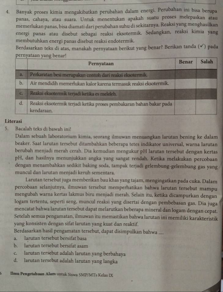 Banyak proses kimia mengakibatkan perubahan dalam energi. Perubahan ini bisa berupa
panas, cahaya, atau suara. Untuk menentukan apakah suatu proses melepaskan atau
memerlukan panas, bisa diamati dari perubahan suhu di sekitarnya. Reaksi yang menghasilkan
energi panas atau disebut sebagai reaksi eksotermik. Sedangkan, reaksi kimia yang
membutuhkan energi panas disebut reaksi endotermik.
Berdasarkan teks di atas, manakah pernyataan berikut yang benar? Berikan tanda (✔) pada
Literasi
5. Bacalah teks di bawah ini!
Dalam sebuah laboratorium kimia, seorang ilmuwan menuangkan larutan bening ke dalam
beaker. Saat larutan tersebut ditambahkan beberapa tetes indikator universal, warna larutan
berubah menjadi merah cerah. Dia kemudian mengukur pH larutan tersebut dengan kertas
pH, dan hasilnya menunjukkan angka yang sangat rendah. Ketika melakukan percobaan
dengan menambahkan sedikit baking soda, tampak terjadi gelembung-gelembung gas yang
muncul dan larutan menjadi keruh sementara.
Larutan tersebut juga memberikan bau khas yang tajam, mengingatkan pada cuka. Dalam
percobaan selanjutnya, ilmuwan tersebut memperhatikan bahwa larutan tersebut mampu
mengubah warna kertas lakmus biru menjadi merah. Selain itu, ketika dicampurkan dengan
logam tertentu, seperti seng, muncul reaksi yang disertai dengan pembebasan gas. Dia juga
mencatat bahwa larutan tersebut dapat melarutkan beberapa mineral dan logam dengan cepat.
Setelah semua pengamatan, ilmuwan itu memastikan bahwa larutan ini memiliki karakteristik
yang konsisten dengan sifat larutan yang kuat dan reaktif.
Berdasarkan hasil pengamatan tersebut, dapat disimpulkan bahwa ....
a. larutan tersebut bersifat basa
b. larutan tersebut bersifat asam
c. larutan tersebut adalah larutan yang berbahaya
d. larutan tersebut adalah larutan yang langka
Ilmu Pengetahuan Alam untuk Siswa SMP/MTs Kelas IX