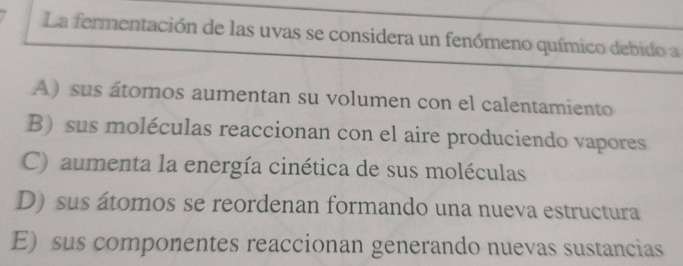 La fermentación de las uvas se considera un fenómeno químico debido a
A) sus átomos aumentan su volumen con el calentamiento
B) sus moléculas reaccionan con el aire produciendo vapores
C) aumenta la energía cinética de sus moléculas
D) sus átomos se reordenan formando una nueva estructura
E) sus componentes reaccionan generando nuevas sustancias