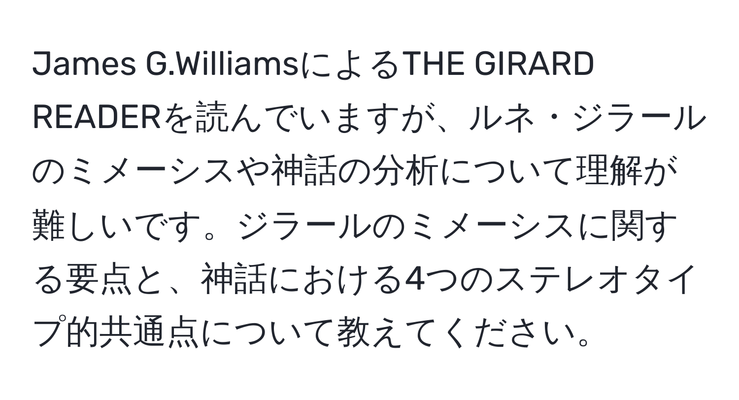 James G.WilliamsによるTHE GIRARD READERを読んでいますが、ルネ・ジラールのミメーシスや神話の分析について理解が難しいです。ジラールのミメーシスに関する要点と、神話における4つのステレオタイプ的共通点について教えてください。