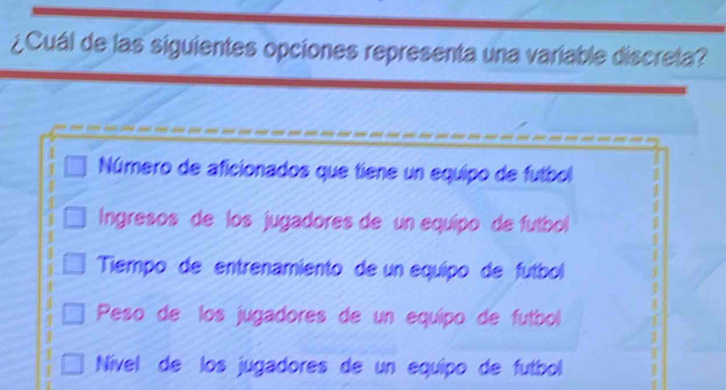 ¿Cuál de las siguientes opciones representa una variable discreta?
Número de aficionados que tiene un equipo de futbol
Ingresos de los jugadores de un equípo de futbol
Tiempo de entrenamiento de un equípo de fútbol
Peso de los jugadores de un equípo de futbol
Nível de los jugadores de un equípo de futbol