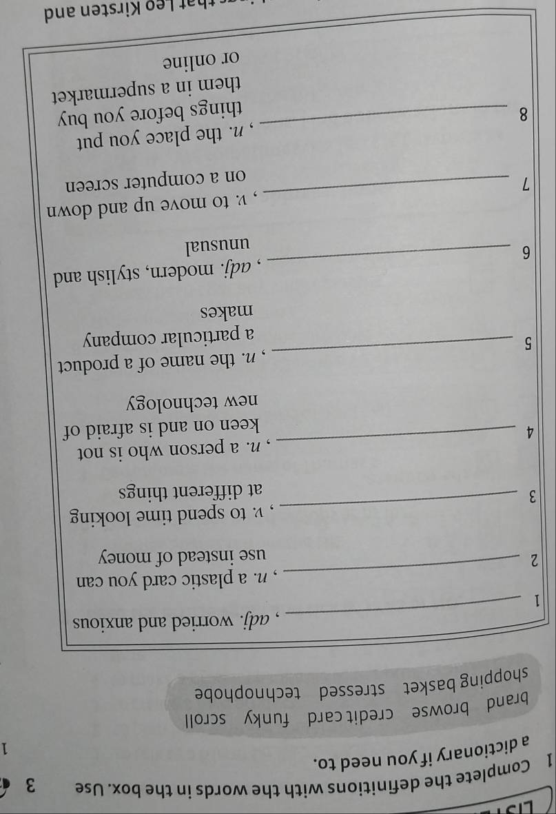 Complete the definitions with the words in the box. Use 3
a dictionary if you need to. 
1 
brand browse credit card funky scroll 
shopping basket stressed technophobe 
, adj. worried and anxious 
1 
_ 
, n. a plastic card you can 
2 
_ 
use instead of money 
_ 
, v. to spend time looking 
3 
at different things 
4 _, n. a person who is not 
keen on and is afraid of 
new technology 
, n. the name of a product 
5 
_ 
a particular company 
makes 
6 _, adj. modern, stylish and 
unusual 
, v. to move up and down 
7 
_ 
on a computer screen 
8 _, n. the place you put 
things before you buy 
them in a supermarket 
or online 
h irsten and