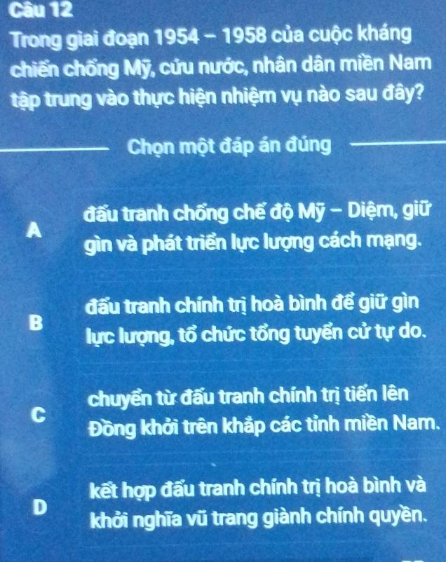 Trong giai đoạn 1954 - 1958 của cuộc kháng
chiến chống Mỹ, cứu nước, nhân dân miền Nam
tập trung vào thực hiện nhiệm vụ nào sau đây?
_Chọn một đáp án đúng_
đấu tranh chống chế độ Mỹ - Diệm, giữ
A
gìn và phát triển lực lượng cách mạng.
đấu tranh chính trị hoà bình để giữ gìn
B
lực lượng, tổ chức tổng tuyển cử tự do.
chuyển từ đấu tranh chính trị tiến lên
C
Đồng khởi trên khắp các tỉnh miền Nam.
kết hợp đấu tranh chính trị hoà bình và
D
khởi nghĩa vũ trang giành chính quyền.