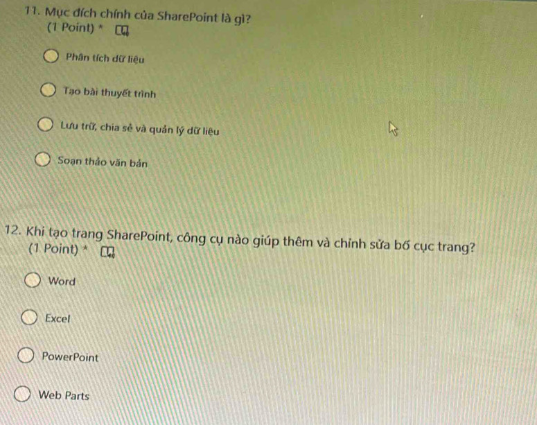 Mục đích chính của SharePoint là gì?
(1 Point) *
Phân tích dữ liệu
Tạo bài thuyết trình
Lưu trữ, chia sẻ và quản lý dữ liệu
Soạn thảo văn bản
12. Khi tạo trang SharePoint, công cụ nào giúp thêm và chỉnh sửa bố cục trang?
(1 Point) *
Word
Excel
PowerPoint
Web Parts