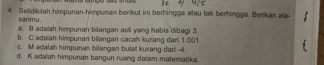 ahan wama fampu faïú lintãs 
4. Selidikilah himpunan-himpunan berikut ini berhingga atau tak berhingga. Berikan ala- 
sanmu. 
a. B adalah himpunan bilangan asli yang habis dibagi 3. 
b. C adalah himpunan bilangan cacah kurang dari 1.001. 
c. M adalah himpunan bilangan bulat kurang dari -4. 
d. K adalah himpunan bangun ruang dalam matematika.