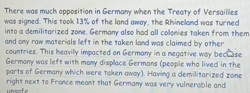 There was much opposition in Germany when the Treaty of Versailles 
was signed. This took 13% of the land away, the Rhineland was turned 
into a demilitarized zone. Germany also had all colonies taken from them 
and any raw materials left in the taken land was claimed by other 
countries. This heavily impacted on Germany in a negative way bece use 
Germany was left with many displace Germans (people who lived in the 
parts of Germany which were taken away). Having a demilitarized zone 
right next to France meant that Germany was very vulnerable and 
unsafe