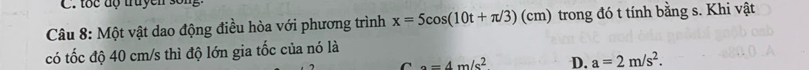 tốc độ truyền sống
Câu 8: Một vật dao động điều hòa với phương trình x=5cos (10t+π /3)(cm) trong đó t tính bằng s. Khi vật
có tốc độ 40 cm/s thì độ lớn gia tốc của nó là
a=4m/s^2
D. a=2m/s^2.