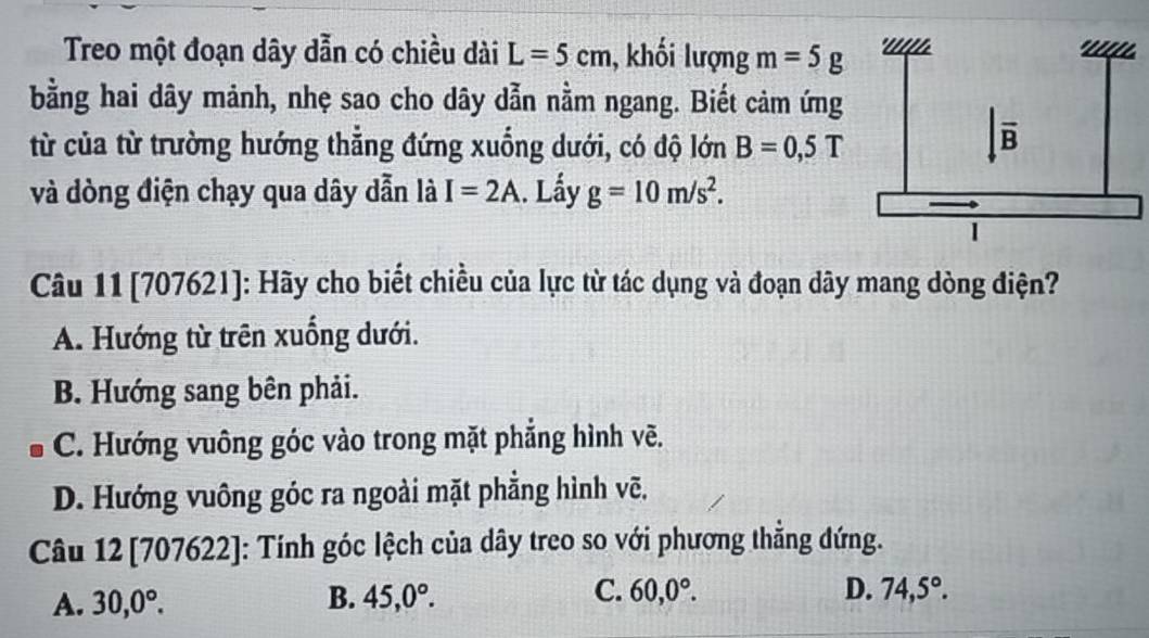 Treo một đoạn dây dẫn có chiều dài L=5cm , khối lượng m=5g.
bằng hai dây mảnh, nhẹ sao cho dây dẫn nằm ngang. Biết cảm ứng
từ của từ trường hướng thẳng đứng xuống dưới, có độ lớn B=0,5T
và dòng điện chạy qua dây dẫn là I=2A. Lầy g=10m/s^2.
Câu 11 [707621]: Hãy cho biết chiều của lực từ tác dụng và đoạn dây mang dòng điện?
A. Hướng từ trên xuống dưới.
B. Hướng sang bên phải.
C. Hướng vuông góc vào trong mặt phẳng hình vẽ.
D. Hướng vuông góc ra ngoài mặt phẳng hình vẽ.
Câu 12 [707622]: Tính góc lệch của dây treo so với phương thẳng đứng.
A. 30,0°. B. 45,0°. C. 60,0°.
D. 74,5°.