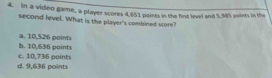 In a video game, a player scores 4,651 points in the first level and 5,985 points in the
second level. What is the player's combined score?
a. 10,526 points
b. 10,636 points
c. 10,736 points
d. 9,636 points