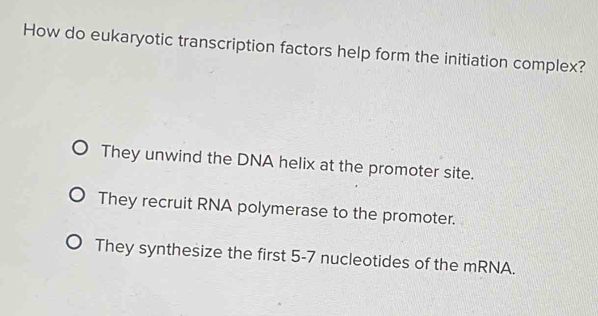 How do eukaryotic transcription factors help form the initiation complex?
They unwind the DNA helix at the promoter site.
They recruit RNA polymerase to the promoter.
They synthesize the first 5-7 nucleotides of the mRNA.