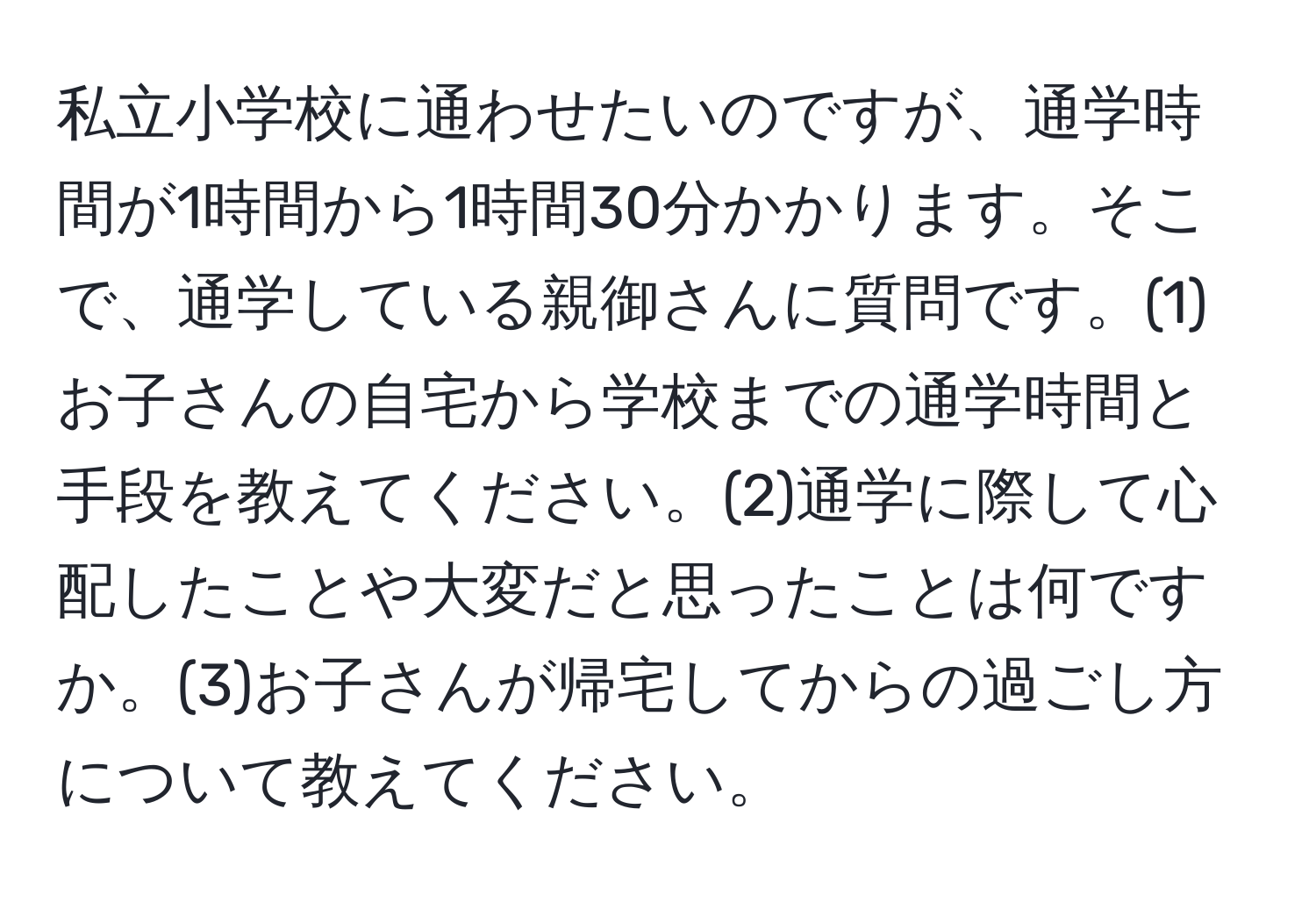 私立小学校に通わせたいのですが、通学時間が1時間から1時間30分かかります。そこで、通学している親御さんに質問です。(1)お子さんの自宅から学校までの通学時間と手段を教えてください。(2)通学に際して心配したことや大変だと思ったことは何ですか。(3)お子さんが帰宅してからの過ごし方について教えてください。