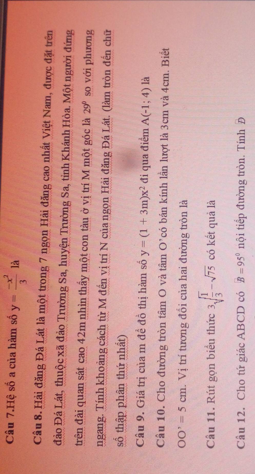 Câu 7.Hệ số a của hàm số y= (-x^2)/3  là 
Câu 8. Hải đăng Đá Lát là một trong 7 ngọn Hải đăng cao nhất Việt Nam, được đặt trên 
đảo Đá Lát, thuộc xã đảo Trường Sa, huyện Trường Sa, tỉnh Khánh Hòa. Một người đứng 
đrên đài quan sát cao 42m nhìn thấy một con tàu ở vị trí M một góc là 29° so với phương 
ngang. Tính khoảng cách từ M đến vị trí N của ngọn Hải đăng Đá Lát. (làm tròn đến chữ 
số thập phân thứ nhất) 
Câu 9. Giá trị của m để đồ thị hàm số y=(1+3m)x^2 đi qua điểm A(-1;4) là 
Câu 10. Cho đường tròn tâm O và tâm O’có bán kính lần lượt là 3cm và 4cm. Biết
OO'=5cm. Vị trí tương đối của hai đường tròn là 
Câu 11. Rút gọn biểu thức 3sqrt(frac 1)3-sqrt(75) có kết quả là 
Câu 12. Cho tứ giác ABCD có B=95° nội tiếp đường tròn. Tính Đ