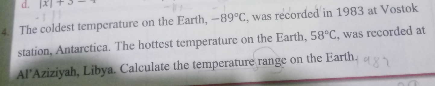 |x|+3-1
4. The coldest temperature on the Earth, -89°C , was recorded in 1983 at Vostok 
station, Antarctica. The hottest temperature on the Earth, 58°C , was recorded at 
Al’Aziziyah, Libya. Calculate the temperature range on the Earth.