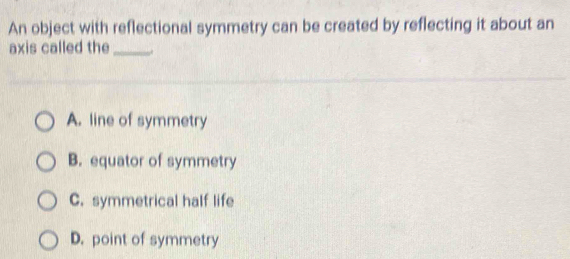 An object with reflectional symmetry can be created by reflecting it about an
axis called the_
A. line of symmetry
B. equator of symmetry
C. symmetrical half life
D. point of symmetry